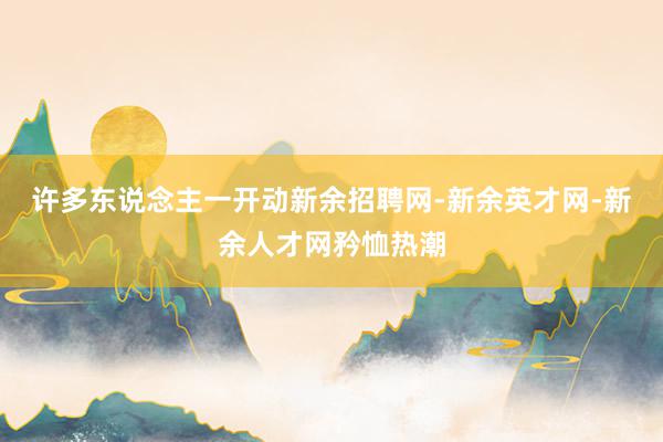 许多东说念主一开动新余招聘网-新余英才网-新余人才网矜恤热潮