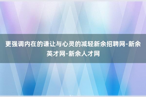 更强调内在的谦让与心灵的减轻新余招聘网-新余英才网-新余人才网